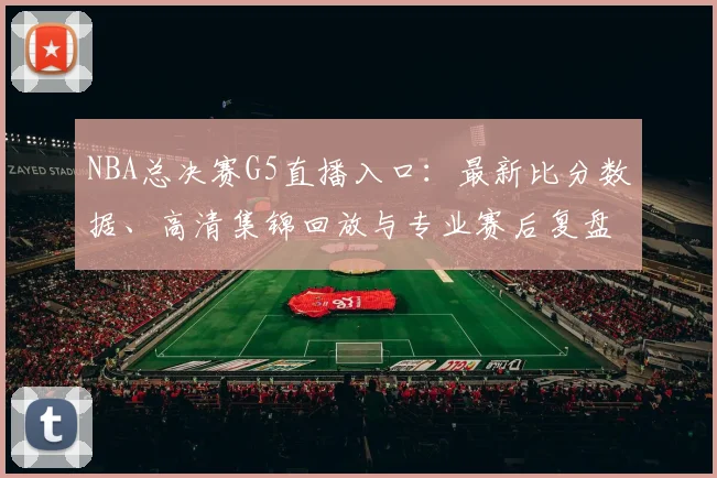 NBA总决赛G5直播入口:最新比分数据、高清集锦回放与专业赛后复盘