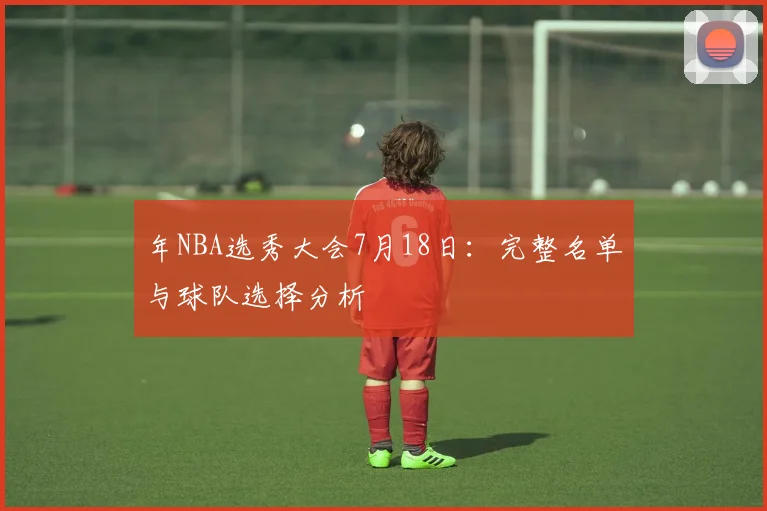 年NBA选秀大会7月18日:完整名单与球队选择分析