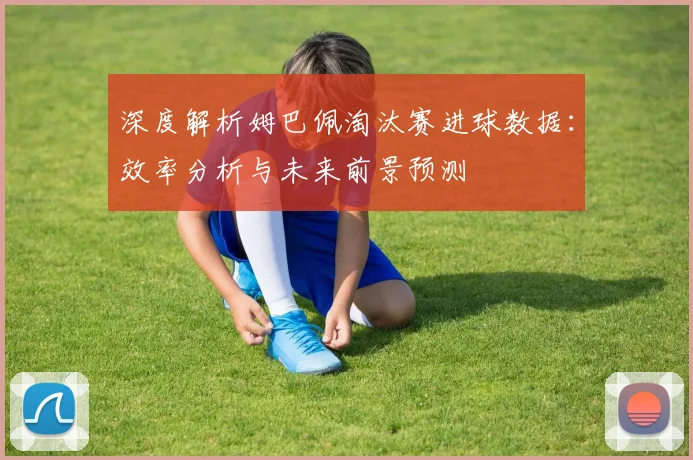 深度解析姆巴佩淘汰赛进球数据:效率分析与未来前景预测
