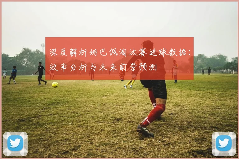 深度解析姆巴佩淘汰赛进球数据：效率分析与未来前景预测