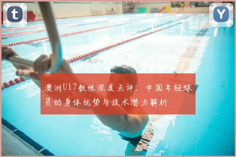 澳洲U17教练深度点评:中国年轻球员的身体优势与技术潜力解析