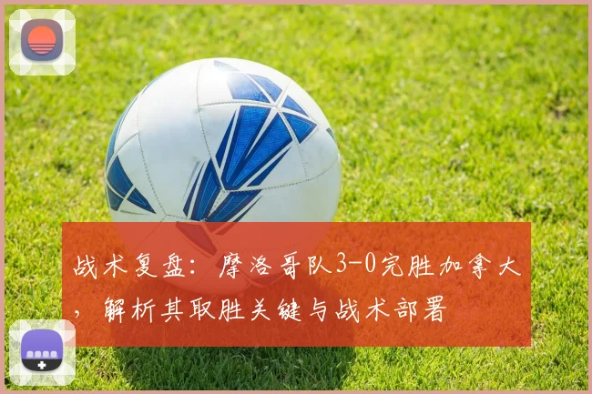 战术复盘：摩洛哥队3-0完胜加拿大，解析其取胜关键与战术部署